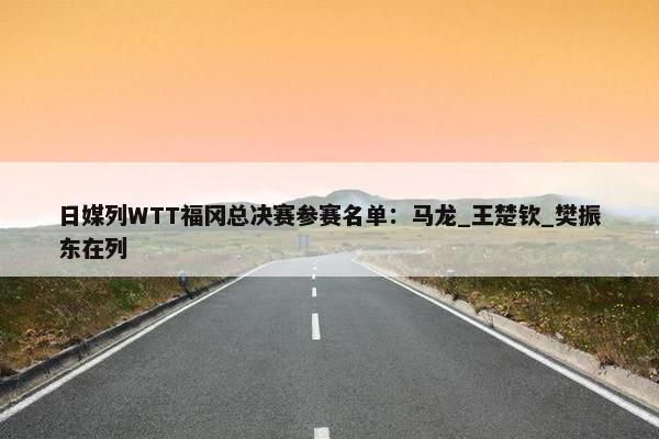 日媒列WTT福冈总决赛参赛名单：马龙_王楚钦_樊振东在列