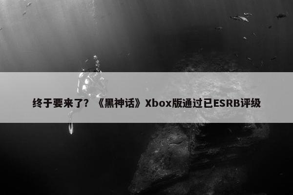 终于要来了？《黑神话》Xbox版通过已ESRB评级