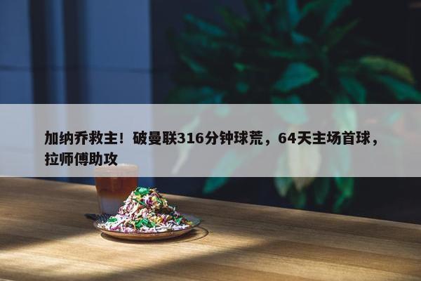 加纳乔救主！破曼联316分钟球荒，64天主场首球，拉师傅助攻