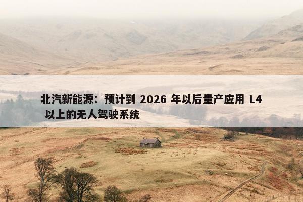 北汽新能源：预计到 2026 年以后量产应用 L4 以上的无人驾驶系统