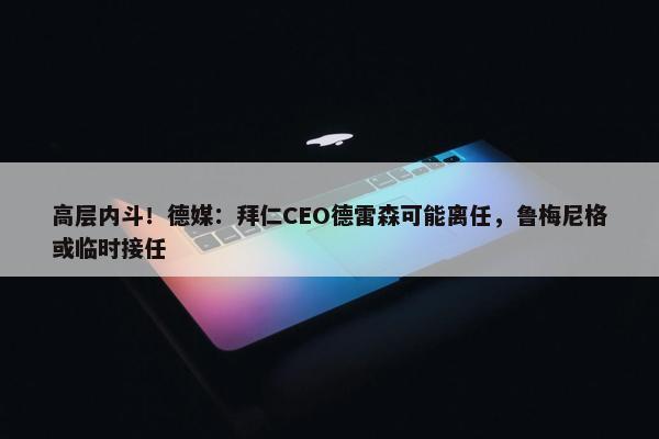 高层内斗！德媒：拜仁CEO德雷森可能离任，鲁梅尼格或临时接任