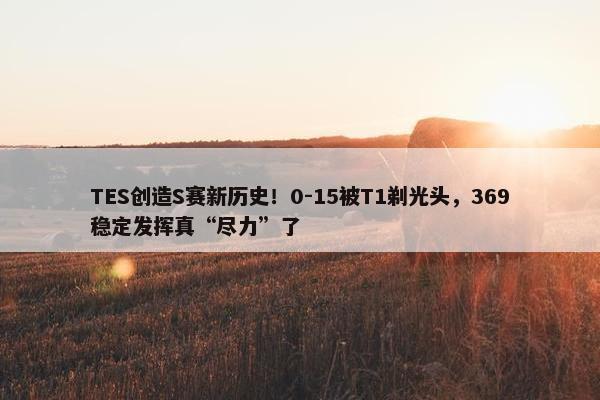 TES创造S赛新历史！0-15被T1剃光头，369稳定发挥真“尽力”了