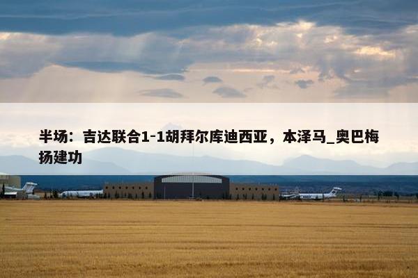 半场：吉达联合1-1胡拜尔库迪西亚，本泽马_奥巴梅扬建功