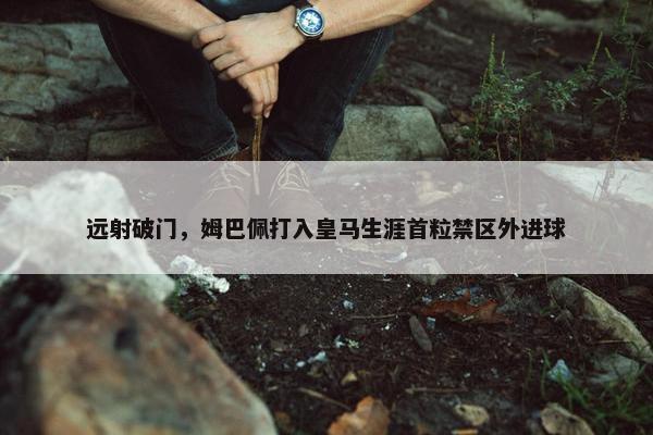 远射破门，姆巴佩打入皇马生涯首粒禁区外进球