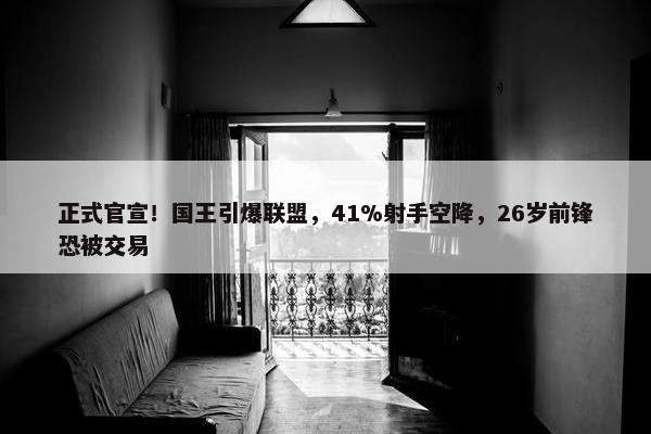 正式官宣！国王引爆联盟，41%射手空降，26岁前锋恐被交易