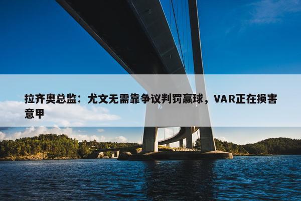 拉齐奥总监：尤文无需靠争议判罚赢球，VAR正在损害意甲