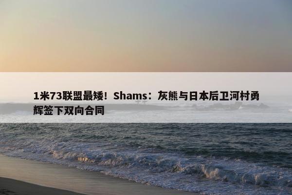 1米73联盟最矮！Shams：灰熊与日本后卫河村勇辉签下双向合同