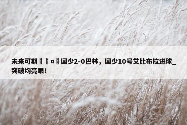 未来可期🤩国少2-0巴林，国少10号艾比布拉进球_突破均亮眼！