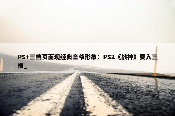 PS+三档页面现经典奎爷形象：PS2《战神》要入三档_