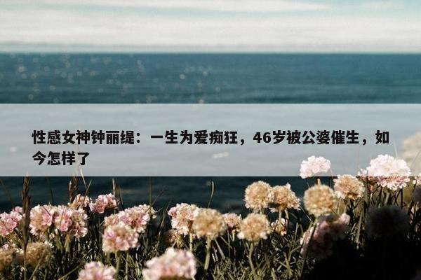 性感女神钟丽缇：一生为爱痴狂，46岁被公婆催生，如今怎样了