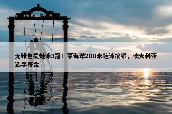 无缘包揽蛙泳3冠！覃海洋200米蛙泳摘银，澳大利亚选手夺金