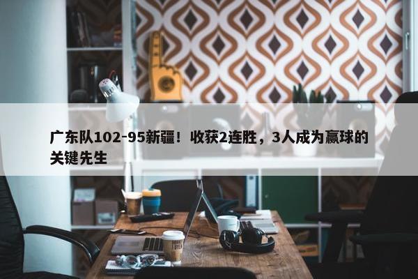 广东队102-95新疆！收获2连胜，3人成为赢球的关键先生