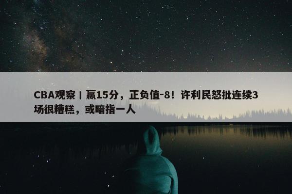 CBA观察丨赢15分，正负值-8！许利民怒批连续3场很糟糕，或暗指一人