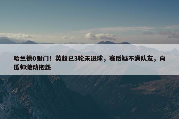 哈兰德0射门！英超已3轮未进球，赛后疑不满队友，向瓜帅激动抱怨