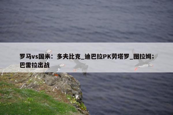 罗马vs国米：多夫比克_迪巴拉PK劳塔罗_图拉姆；巴雷拉出战