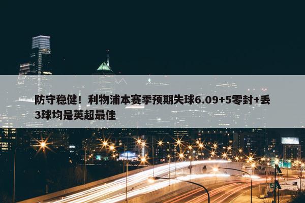 防守稳健！利物浦本赛季预期失球6.09+5零封+丢3球均是英超最佳