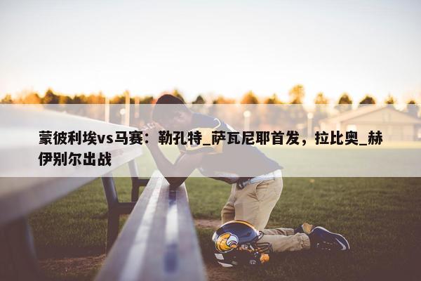 蒙彼利埃vs马赛：勒孔特_萨瓦尼耶首发，拉比奥_赫伊别尔出战