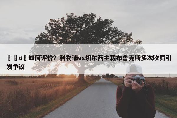 🤔如何评价？利物浦vs切尔西主裁布鲁克斯多次吹罚引发争议