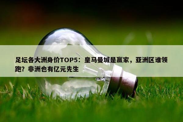 足坛各大洲身价TOP5：皇马曼城是赢家，亚洲区谁领跑？非洲也有亿元先生