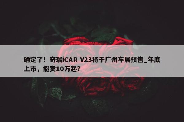 确定了！奇瑞iCAR V23将于广州车展预售_年底上市，能卖10万起？