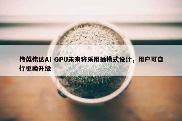 传英伟达AI GPU未来将采用插槽式设计，用户可自行更换升级