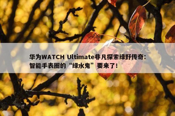 华为WATCH Ultimate非凡探索绿野传奇：智能手表圈的“绿水鬼”要来了！