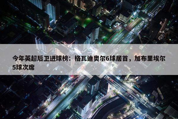 今年英超后卫进球榜：格瓦迪奥尔6球居首，加布里埃尔5球次席