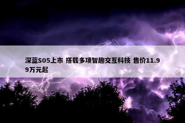 深蓝S05上市 搭载多项智趣交互科技 售价11.99万元起