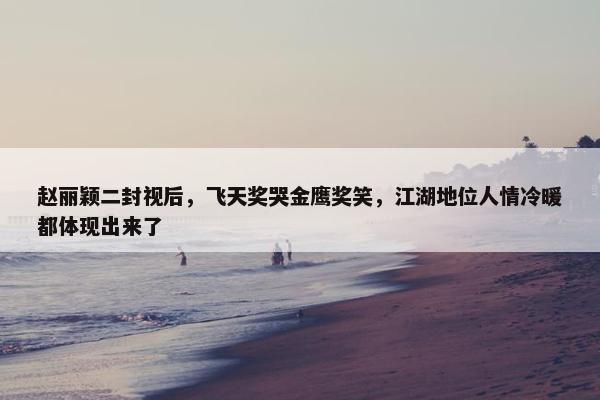 赵丽颖二封视后，飞天奖哭金鹰奖笑，江湖地位人情冷暖都体现出来了