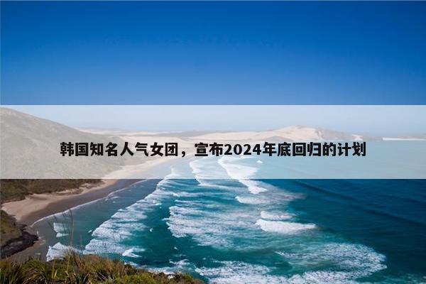 韩国知名人气女团，宣布2024年底回归的计划