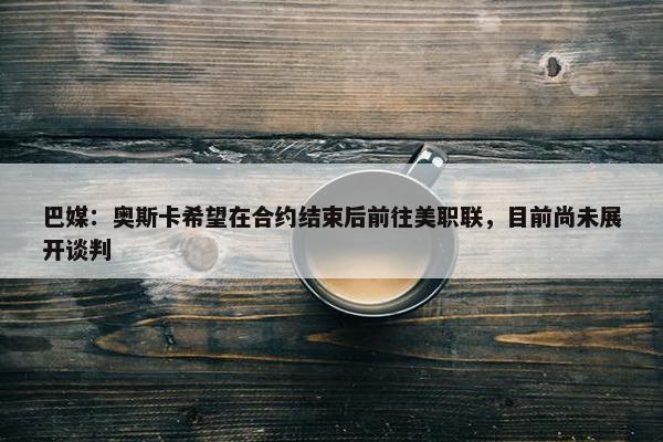 巴媒：奥斯卡希望在合约结束后前往美职联，目前尚未展开谈判