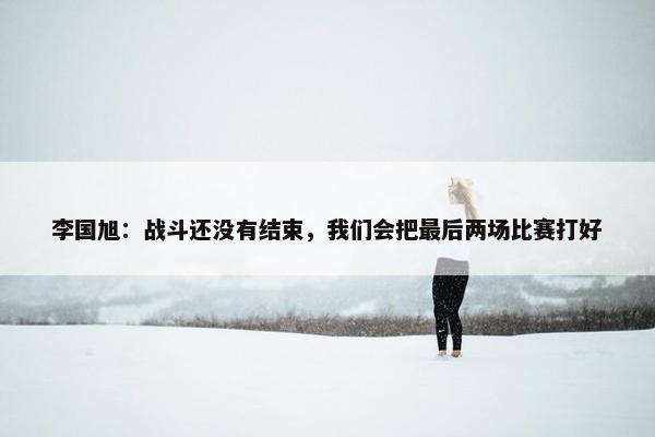 李国旭：战斗还没有结束，我们会把最后两场比赛打好