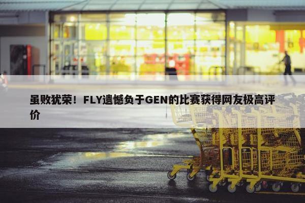 虽败犹荣！FLY遗憾负于GEN的比赛获得网友极高评价