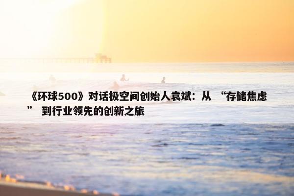 《环球500》对话极空间创始人袁斌：从 “存储焦虑” 到行业领先的创新之旅