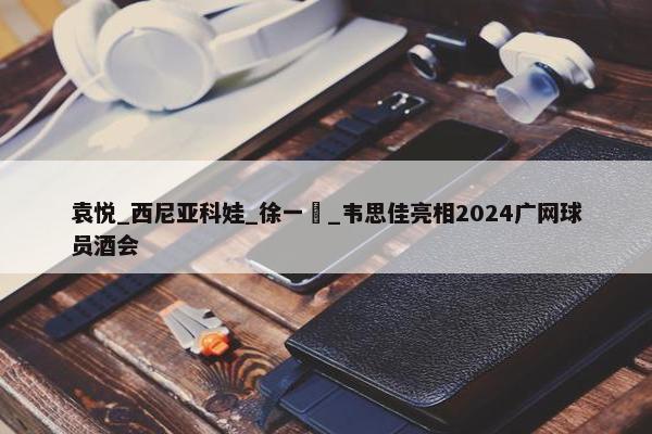 袁悦_西尼亚科娃_徐一璠_韦思佳亮相2024广网球员酒会