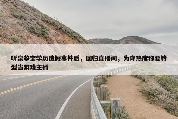 听泉鉴宝学历造假事件后，回归直播间，为降热度称要转型当游戏主播