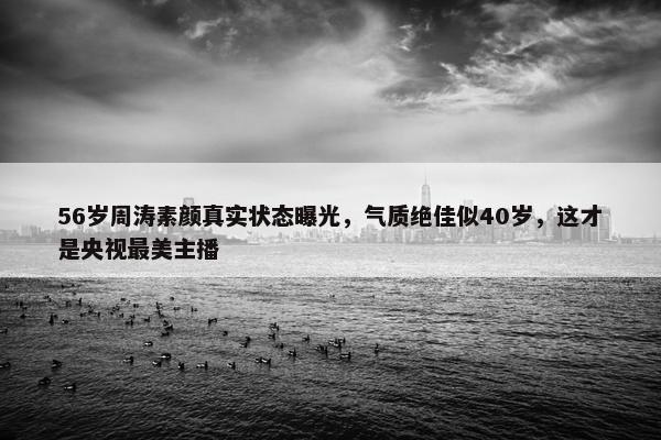 56岁周涛素颜真实状态曝光，气质绝佳似40岁，这才是央视最美主播