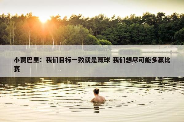 小贾巴里：我们目标一致就是赢球 我们想尽可能多赢比赛