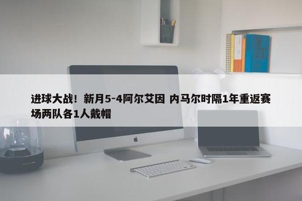 进球大战！新月5-4阿尔艾因 内马尔时隔1年重返赛场两队各1人戴帽