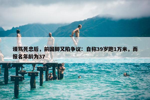 谩骂死忠后，前国脚又陷争议：自称39岁跑1万米，而报名年龄为37