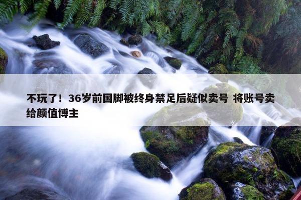 不玩了！36岁前国脚被终身禁足后疑似卖号 将账号卖给颜值博主