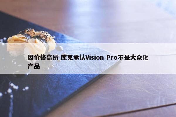 因价格高昂 库克承认Vision Pro不是大众化产品