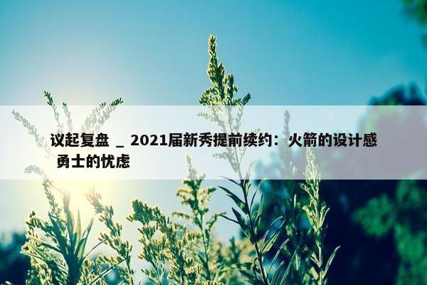 议起复盘 _ 2021届新秀提前续约：火箭的设计感 勇士的忧虑