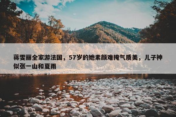 蒋雯丽全家游法国，57岁的她素颜难掩气质美，儿子神似张一山和夏雨