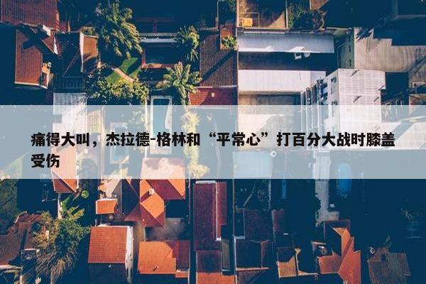 痛得大叫，杰拉德-格林和“平常心”打百分大战时膝盖受伤