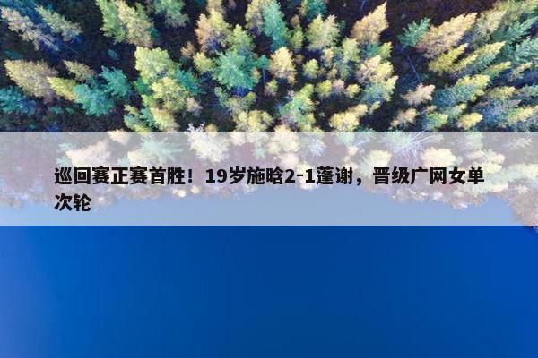 巡回赛正赛首胜！19岁施晗2-1蓬谢，晋级广网女单次轮