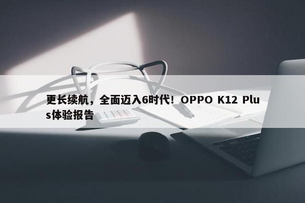 更长续航，全面迈入6时代！OPPO K12 Plus体验报告