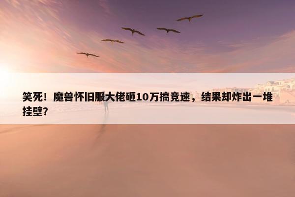 笑死！魔兽怀旧服大佬砸10万搞竞速，结果却炸出一堆挂壁？