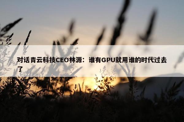 对话青云科技CEO林源：谁有GPU就用谁的时代过去了