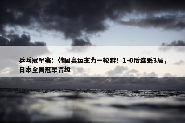 乒乓冠军赛：韩国奥运主力一轮游！1-0后连丢3局，日本全国冠军晋级